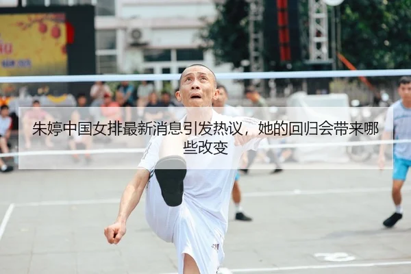 朱婷中国女排最新消息引发热议，她的回归会带来哪些改变